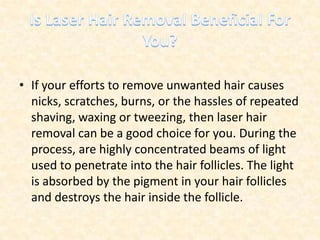 Is Laser Hair Removal Beneficial For You? If your efforts to remove unwanted hair causes nicks, scratches, burns, or the hassles of repeated shaving, waxing or tweezing, then laser hair removal can be a good choice for you. During the process, are highly concentrated beams of light used to penetrate into the hair follicles. The light is absorbed by the pigment in your hair follicles and destroys the hair inside the follicle. 