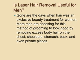 Is Laser Hair Removal Useful for Men? Gone are the days when hair was an exclusive beauty treatment for women. More men are choosing for this method of grooming to look good by removing excess body hair on the chest, shoulders, stomach, back, and even private places. 