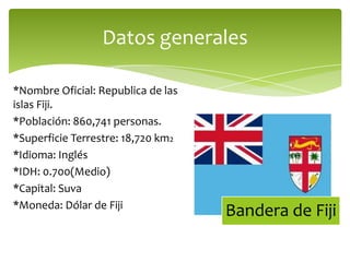 *Nombre Oficial: Republica de las islas Fiji.*Población: 860,741 personas.*Superficie Terrestre: 18,720 km2 *Idioma: Inglés*IDH: 0.700(Medio)*Capital: Suva*Moneda: Dólar de FijiDatos generales