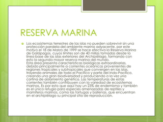 RESERVA MARINA
   Los ecosistemas terrestres de las islas no pueden sobrevivir sin una
    protección paralela del ambiente marino adyacente, por este
    motivo el 18 de Marzo de 1999 se hace efectiva la Reserva Marina
    de Galápagos, cuyos límites son de 40 millas tomadas desde la
    línea base de las islas exteriores del Archipiélago, formando con
    esto la segunda mayor reserva marina del mundo.
    Esta área presenta características biológicas extraordinarias,
    debido principalmente a corrientes oceánicas provenientes de
    regiones tropicales y subtropicales que convergen en las islas,
    trayendo animales de todo el Pacífico y parte del Indo-Pacífico,
    creando una gran biodiversidad y produciendo a la vez una
    cortina de aislamiento genético. Las temperaturas de estas
    corrientes también contribuyen con la variedad de ecosistemas
    marinos. Es por esto que aquí hay un 23% de endemismo y también
    es el único refugio para especies amenazadas de reptiles y
    mamíferos marinos, como las tortugas y ballenas, que encuentran
    en el archipiélago su principal sitio de reproducción.
 