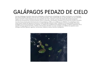 GALÁPAGOS PEDAZO DE CIELOLas islas Galápagos (también islas de los Galápagos y oficialmente archipiélago de Colón) constituyen un archipiélago
del océano Pacífico ubicado a 972 km de la costa de Ecuador. Está conformado por 13 islas grandes con una superficie
mayor a 10 km², 6 islas medianas con una superficie de 1 km² a 10 km² y otros 215 islotes de tamaño pequeño,
además de promontorios rocosos de pocos metros cuadrados, distribuidas alrededor de la línea del ecuador terrestre.
Las islas fueron declaradas Patrimonio de la Humanidad en 1900 y en el 2000 por la UNESCO. El archipiélago tiene
como mayor fuente de ingresos el turismo y recibe 200 000 turistas al año.] También se ha desarrollado el turismo
ecológico con el fin de preservar las especies. La región fue el hábitat de El Solitario George, el último espécimen de la
especie Tortuga gigante de Pinta, extinta el 24 de junio del 2012. Las islas también son hábitat de especies como
tortugas marinas, iguanas, lagartos, cormoranes, albatros, leones marinos y pingüinos.
 