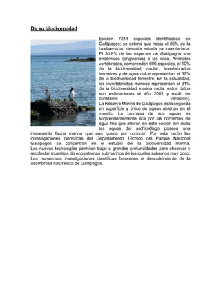 De su biodiversidad
Existen 7214 especies identificadas en
Galápagos; se estima que hasta el 86% de la
biodiversidad descrita estaría ya inventariada.
El 30.8% de las especies de Galápagos son
endémicas (originarias) a las islas. Animales
vertebrados, comprenden 696 especies, el 10%
de la biodiversidad insular. Invertebrados
terrestres y de agua dulce representan el 32%
de la biodiversidad terrestre. En la actualidad,
los invertebrados marinos representan el 31%
de la biodiversidad marina (nota: estos datos
son estimaciones al año 2001 y están en
constante variación).
La Reserva Marina de Galápagos es la segunda
en superficie y única de aguas abiertas en el
mundo. La biomasa de sus aguas es
sorprendentemente rica por las corrientes de
agua fría que afloran en este sector, sin duda
las aguas del archipiélago poseen una
interesante fauna marina que aún queda por conocer. Por esta razón las
investigaciones científicas del Departamento Técnico del Parque Nacional
Galápagos se concentran en el estudio del la biodiversidad marina.
Las nuevas tecnologías permiten bajar a grandes profundidades para observar y
recolectar muestras de ecosistemas submarinos de los cuales sabemos muy poco.
Las numerosas investigaciones científicas favorecen el descubrimiento de la
asombrosa naturaleza de Galápagos.
 