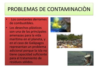PROBLEMAS DE CONTAMINACIÒN
• Los constantes derrames
de combustibles.
• Los desechos plásticos
son una de las principales
amenazas para la vida
marítima en el planeta, y
en el caso de Galápagos
representan un problema
adicional porque la isla no
tiene capacidad suficiente
para el tratamiento de
residuos sólidos.
 