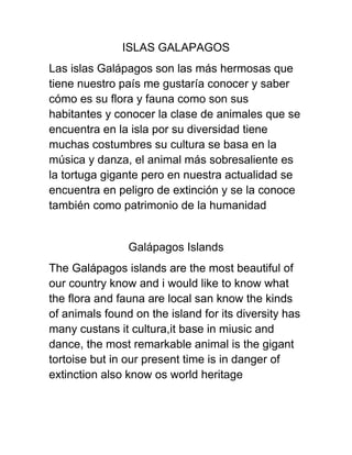 ISLAS GALAPAGOS
Las islas Galápagos son las más hermosas que
tiene nuestro país me gustaría conocer y saber
cómo es su flora y fauna como son sus
habitantes y conocer la clase de animales que se
encuentra en la isla por su diversidad tiene
muchas costumbres su cultura se basa en la
música y danza, el animal más sobresaliente es
la tortuga gigante pero en nuestra actualidad se
encuentra en peligro de extinción y se la conoce
también como patrimonio de la humanidad


                Galápagos Islands
The Galápagos islands are the most beautiful of
our country know and i would like to know what
the flora and fauna are local san know the kinds
of animals found on the island for its diversity has
many custans it cultura,it base in miusic and
dance, the most remarkable animal is the gigant
tortoise but in our present time is in danger of
extinction also know os world heritage
 