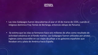 HISTORIA
• Las islas Galápagos fueron descubiertas al azar el 10 de marzo de 1535, cuando el
religioso dominico Fray Tomás de Berlanga, entonces obispo de Panamá.
• Se estima que las islas se formaron hace seis millones de años como resultado de
actividad volcánica en el fondo marino. Las Galápagos fueron utilizadas por piratas
ingleses como escondite en sus viajes de pillaje a los galeones españoles que
llevaban oro y plata de América hacia España.
 