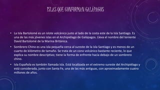 ISLAS QUE CONFORMAN GALÁPAGOS
• La Isla Bartolomé es un islote volcánico justo al lado de la costa este de la Isla Santiago. Es
una de las más jóvenes islas en el Archipiélago de Galápagos. Lleva el nombre del teniente
David Bartolomé de la Marina Británica.
• Sombrero Chino es una isla pequeña cerca al sureste de la isla Santiago y es menos de un
cuarto de kilómetro de tamaño. Se trata de un cono volcánico bastante reciente, lo que
explica su nombre descriptivo; tiene la forma de enfrente hacia debajo de un sombrero
chino.
• Isla Española es también llamada Isla. Está localizada en el extremo sureste del Archipiélago y
está considerada, junto con Santa Fe, una de las más antiguas, con aproximadamente cuatro
millones de años.
 