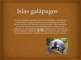 Las islas Galápagos (también islas de los Galápagos y oficialmente
   archipiélago de Colón) constituyen un archipiélago del océano
Pacífico ubicado a 972 km de la costa de Ecuador. Está conformado
   por 13 islas grandes con una superficie mayor a 10km2, 5 islas
medianas con una superficie de 1km2 a 10km2 y otros 215 islotes de
tamaño pequeño además de promontorios rocosos de pocos metros
 cuadrados distribuidas alrededor de la línea del ecuador terrestre.
 
