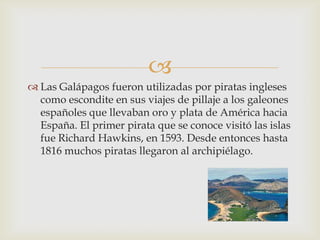 
 Las Galápagos fueron utilizadas por piratas ingleses
  como escondite en sus viajes de pillaje a los galeones
  españoles que llevaban oro y plata de América hacia
  España. El primer pirata que se conoce visitó las islas
  fue Richard Hawkins, en 1593. Desde entonces hasta
  1816 muchos piratas llegaron al archipiélago.
 
