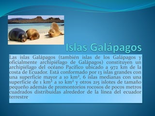 Las islas Galápagos (también islas de los Galápagos y
oficialmente archipiélago de Galápagos) constituyen un
archipiélago del océano Pacífico ubicado a 972 km de la
costa de Ecuador. Está conformado por 13 islas grandes con
una superficie mayor a 10 km², 6 islas medianas con una
superficie de 1 km² a 10 km² y otros 215 islotes de tamaño
pequeño además de promontorios rocosos de pocos metros
cuadrados distribuidas alrededor de la línea del ecuador
terrestre.
 