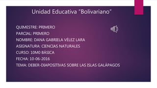 Unidad Educativa “Bolivariano”
QUIMESTRE: PRIMERO
PARCIAL: PRIMERO
NOMBRE: DANA GABRIELA VÉLEZ LARA
ASIGNATURA: CIENCIAS NATURALES
CURSO: 10M0 BÁSICA
FECHA: 10-06-2016
TEMA: DEBER-DIAPOSITIVAS SOBRE LAS ISLAS GALÁPAGOS
 