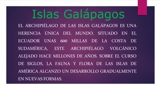 Islas Galápagos
EL ARCHIPIÉLAGO DE LAS ISLAS GALÁPAGOS ES UNA
HERENCIA ÚNICA DEL MUNDO. SITUADO EN EL
ECUADOR UNAS 600 MILLAS DE LA COSTA DE
SUDAMÉRICA, ESTE ARCHIPIÉLAGO VOLCÁNICO
ALEJADO HACE MILLONES DE AÑOS. SOBRE EL CURSO
DE SIGLOS, LA FAUNA Y FLORA DE LAS ISLAS DE
AMÉRICA ALCANZO UN DESARROLLO GRADUALMENTE
ENNUEVASFORMAS.
 