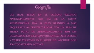 Geografía
LAS ISLAS ESTÁN EN EL OCÉANO PACIFICO
APROXIMADAMENTE 1000 KM DE LA COSTA
SUDAMERICANA. HAY 13 ISLAS GRANDES, 6 MAS
PEQUEÑAS Y 107 ISLOTES Y ROCAS, CON UN ÁREA DE
TIERRA TOTAL DE APROXIMADAMENTE 8000 KM
CUADRADOS. LAS ISLAS SON VOLCÁNICAS EN EL ORIGEN
Y VARIOS VOLCANES EN EL OESTE DEL ARCHIPIÉLAGO
SONTODAVÍAMUYACTIVOS.
 