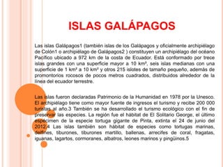 ISLAS GALÁPAGOS
Las islas Galápagos1 (también islas de los Galápagos y oficialmente archipiélago
de Colón1 o archipiélago de Galápagos2 ) constituyen un archipiélago del océano
Pacífico ubicado a 972 km de la costa de Ecuador. Está conformado por trece
islas grandes con una superficie mayor a 10 km², seis islas medianas con una
superficie de 1 km² a 10 km² y otros 215 islotes de tamaño pequeño, además de
promontorios rocosos de pocos metros cuadrados, distribuidos alrededor de la
línea del ecuador terrestre.
Las islas fueron declaradas Patrimonio de la Humanidad en 1978 por la Unesco.
El archipiélago tiene como mayor fuente de ingresos el turismo y recibe 200 000
turistas al año.3 También se ha desarrollado el turismo ecológico con el fin de
preservar las especies. La región fue el hábitat de El Solitario George, el último
espécimen de la especie tortuga gigante de Pinta, extinta el 24 de junio del
2012.4 Las islas también son hábitat de especies como tortugas marinas,
delfines, tiburones, tiburones martillo, ballenas, arrecifes de coral, fragatas,
iguanas, lagartos, cormoranes, albatros, leones marinos y pingüinos.5
 