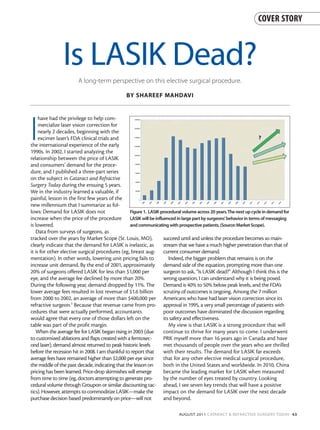 COVER STORY



                Is LASIK Dead?
                        A long-term perspective on this elective surgical procedure.

                                                BY SHAREEF MAHDAVI




I
     have had the privilege to help com-
     mercialize laser vision correction for
     nearly 2 decades, beginning with the
     excimer laser’s FDA clinical trials and
the international experience of the early
1990s. In 2002, I started analyzing the
relationship between the price of LASIK
and consumers’ demand for the proce-
dure, and I published a three-part series
on the subject in Cataract and Refractive
Surgery Today during the ensuing 5 years.
We in the industry learned a valuable, if
painful, lesson in the first few years of the
new millennium that I summarize as fol-
lows: Demand for LASIK does not                   Figure 1. LASIK procedural volume across 20 years.The next up cycle in demand for
increase when the price of the procedure LASIK will be influenced in large part by surgeons’behavior in terms of messaging
is lowered.                                       and communicating with prospective patients.(Source:Market Scope).
   Data from surveys of surgeons, as
tracked over the years by Market Scope (St. Louis, MO),            succeed until and unless the procedure becomes so main-
clearly indicate that the demand for LASIK is inelastic, as        stream that we have a much higher penetration than that of
it is for other elective surgical procedures (eg, breast aug- current consumer demand.
mentation). In other words, lowering unit pricing fails to            Indeed, the bigger problem that remains is on the
increase unit demand. By the end of 2001, approximately demand side of the equation, prompting more than one
20% of surgeons offered LASIK for less than $1,000 per             surgeon to ask, “Is LASIK dead?” Although I think this is the
eye, and the average fee declined by more than 20%.                wrong question, I can understand why it is being posed.
During the following year, demand dropped by 11%. The Demand is 40% to 50% below peak levels, and the FDA’s
lower average fees resulted in lost revenue of $1.6 billion        scrutiny of outcomes is ongoing. Among the 7 million
from 2000 to 2002, an average of more than $400,000 per Americans who have had laser vision correction since its
refractive surgeon.1 Because that revenue came from pro- approval in 1995, a very small percentage of patients with
cedures that were actually performed, accountants                  poor outcomes have dominated the discussion regarding
would agree that every one of those dollars left on the            its safety and effectiveness.
table was part of the profit margin.                                  My view is that LASIK is a strong procedure that will
   When the average fee for LASIK began rising in 2003 (due        continue to thrive for many years to come. I underwent
to customized ablations and flaps created with a femtosec-         PRK myself more than 16 years ago in Canada and have
ond laser), demand almost returned to peak historic levels         met thousands of people over the years who are thrilled
before the recession hit in 2008. I am thankful to report that     with their results. The demand for LASIK far exceeds
average fees have remained higher than $2,000 per eye since        that for any other elective medical surgical procedure,
the middle of the past decade, indicating that the lesson on       both in the United States and worldwide. In 2010, China
pricing has been learned. Price-drop skirmishes will emerge        became the leading market for LASIK when measured
from time to time (eg, doctors attempting to generate pro-         by the number of eyes treated by country. Looking
cedural volume through Groupon or similar discounting tac- ahead, I see seven key trends that will have a positive
tics). However, attempts to commoditize LASIK—make the             impact on the demand for LASIK over the next decade
purchase decision based predominantly on price—will not            and beyond.

                                                                           AUGUST 2011 CATARACT & REFRACTIVE SURGERY TODAY 43
 