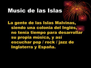 Music de las Islas La gente de las Islas Malvinas, siendo una colonia del Inglés, no tenía tiempo para desarrollar su propia música, y así escuchar pop / rock / jazz de Inglaterra y España.  