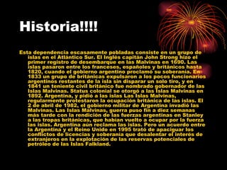 Historia!!!! Esta dependencia escasamente pobladas consiste en un grupo de islas en el Atlántico Sur. El Inglés capitán John Strong hizo el primer registro de desembarque en las Malvinas en 1690. Las islas pasaron entre los franceses, españoles y británicos hasta 1820, cuando el gobierno argentino proclamó su soberanía. En 1833 un grupo de británicas expulsaron a los pocos funcionarios argentinos restantes de la isla sin disparar un solo tiro, y en 1841 un teniente civil británico fue nombrado gobernador de las Islas Malvinas. Status colonial se otorgó a las Islas Malvinas en 1892. Argentina, y pidió a las islas Las Islas Malvinas, regularmente protestaron la ocupación británica de las islas. El 2 de abril de 1982, el gobierno militar de Argentina invadió las Malvinas. Las Islas Malvinas, guerra puso fin a diez semanas más tarde con la rendición de las fuerzas argentinas en Stanley a las tropas británicas, que habían vuelto a ocupar por la fuerza las islas. Argentina aún reclama las islas. Pero un acuerdo entre la Argentina y el Reino Unido en 1995 trató de apaciguar los conflictos de licencias y soberanía que desalentar el interés de extranjeros en la explotación de las reservas potenciales de petróleo de las Islas Falkland.  