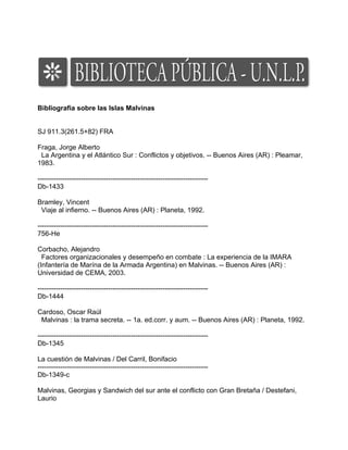 Bibliografia sobre las Islas Malvinas


SJ 911.3(261.5+82) FRA

Fraga, Jorge Alberto
 La Argentina y el Atlántico Sur : Conflictos y objetivos. -- Buenos Aires (AR) : Pleamar,
1983.

---------------------------------------------------------------------------
Db-1433

Bramley, Vincent
 Viaje al infierno. -- Buenos Aires (AR) : Planeta, 1992.

---------------------------------------------------------------------------
756-He

Corbacho, Alejandro
  Factores organizacionales y desempeño en combate : La experiencia de la IMARA
(Infantería de Marína de la Armada Argentina) en Malvinas. -- Buenos Aires (AR) :
Universidad de CEMA, 2003.

---------------------------------------------------------------------------
Db-1444

Cardoso, Oscar Raúl
 Malvinas : la trama secreta. -- 1a. ed.corr. y aum. -- Buenos Aires (AR) : Planeta, 1992.

---------------------------------------------------------------------------
Db-1345

La cuestión de Malvinas / Del Carril, Bonifacio
---------------------------------------------------------------------------
Db-1349-c

Malvinas, Georgias y Sandwich del sur ante el conflicto con Gran Bretaña / Destefani,
Laurio
 