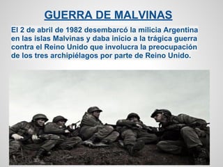 GUERRA DE MALVINAS
El 2 de abril de 1982 desembarcó la milicia Argentina
en las islas Malvinas y daba inicio a la trágica guerra
contra el Reino Unido que involucra la preocupación
de los tres archipiélagos por parte de Reino Unido.
 