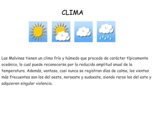 Las Malvinas tienen un clima frío y húmedo que procede de carácter típicamente
oceánico, lo cual puede reconocerse por la reducida amplitud anual de la
temperatura. Además, ventoso, casi nunca se registran días de calma, los vientos
más frecuentes son los del oeste, noroeste y sudoeste, siendo raros los del este y
adquieren singular violencia.
CLIMA
 