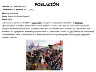 Población: 2913 (censo de 2001).
Crecimiento de la población: 2,43% (2001).
Gentilicio: malvinense.
Grupos étnicos: británicos (europeos).
Idioma: inglés.
La población de las islas era de 2967 en julio de 2003, la mayoría de los cuales es descendiente de británicos
(aproximadamente el 70%). La gente del Reino Unido que obtuvo su estatus en las islas, son conocidos en la zona como
belongers. Algunos son de ascendencia escandinava, entre ellos descendientes de los balleneros que alcanzaron las islas
durante los dos siglos pasados. Además hay alrededor de un 10% de habitantes nacidos en Chile, mientras que los argentinos
continentales solo suman 29 personas en 2012. Más recientemente han llegado emigrantes de la isla Santa Helena para
trabajar en las islas.
POBLACIÓN
 