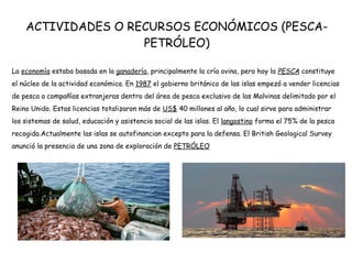 ACTIVIDADES O RECURSOS ECONÓMICOS (PESCA-
PETRÓLEO)
La economía estaba basada en la ganadería, principalmente la cría ovina, pero hoy la PESCA constituye
el núcleo de la actividad económica. En 1987 el gobierno británico de las islas empezó a vender licencias
de pesca a compañías extranjeras dentro del área de pesca exclusivo de las Malvinas delimitado por el
Reino Unido. Estas licencias totalizaron más de US$ 40 millones al año, lo cual sirve para administrar
los sistemas de salud, educación y asistencia social de las islas. El langostino forma el 75% de la pesca
recogida.Actualmente las islas se autofinancian excepto para la defensa. El British Geological Survey
anunció la presencia de una zona de exploración de PETRÓLEO
 