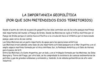 LA IMPORTANCIA GEOPOLÍTICA
(POR QUE SON PRETENDIDOS ESOS TERRITORIOS)
Desde el punto de vista de su posición geopolítica las islas controlan uno de los ocho pasajes marítimos
más importantes del mundo: el Pasaje de Drake. Desde las Malvinas se vigila el tráfico marítimo por el
Pasaje de Drake porque el camino hacia el Pacífico o la circulación hacia el Atlántico por el mencionado
pasaje, pasa cerca de sus costas.
Las Islas Malvinas son un punto importante de apoyo para las operaciones antárticas
Las Malvinas sirven además como base de una importante actividad pesquera en el Mar Argentino y en el
amplio espacio marítimo formado por el Arco Antillano Sur, la Península Antártica y el Cabo de Hornos
para la pesca de krill.
Entre las Malvinas y la Costa Argentina, por un lado, y en el triángulo formado por las Malvinas, las Islas
Georgias y Tierra del Fuego, por otro lado, se ha comprobado la existencia de cuencas sedimentarias de
petróleo y gas de grandes volúmenes y extensión y, también, la de nódulos polimetálicos de alto valor
industrial.
 