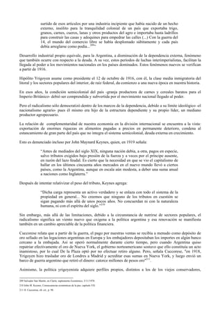 surtido de esos artículos por una industria incipiente que había nacido de un hecho
externo, insólito para la tranquilidad colonial de un país que exportaba trigo,
granos, carnes, cueros, lanas y otros productos del agro e importaba hasta ladrillos
para construir las casas y adoquines para empedrar las calles (...) Con la guerra del
14, el mundo del comercio libre se había desplomado súbitamente y cada país
debía arreglarse como podía...209
”
Desarrollo industrial propio equivale, para la Argentina, a disminución de la dependencia externa, fenómeno
que también ocurre con respecto a la deuda. A su vez, estos períodos de luchas interimperialistas, facilitan la
llegada al poder a los movimientos nacionales en los países dominados. Estos fenómenos nuevos se verifican
a partir de 1916.
Hipólito Yrigoyen asume como presidente el 12 de octubre de 1916, con él, la clase media inmigratoria del
litoral y los sectores populares del interior, de raíz federal, da comienzo a una nueva época en nuestra historia.
En esos años, la condición semicolonial del país -granja productora de carnes y cereales baratos para el
Imperio Británico- debió ser comprendida y subvertida por el movimiento nacional llegado al poder.
Pero el radicalismo sólo democratizó dentro de los marcos de la dependencia, debido a su límite ideológico -el
nacionalismo agrario- pues él mismo era hijo de la estructura dependiente y su propio líder, un mediano
productor agropecuario.
La relación de complementaridad de nuestra economía en la división internacional se encuentra a la vista:
exportación de enormes riquezas en alimentos pagadas a precios en permanente deterioro, condena al
estancamiento de gran parte del país que no integra el sistema semicolonial, deuda externa en crecimiento.
Esto es denunciado incluso por John Maynard Keynes, quien, en 1919 señala:
“Antes de mediados del siglo XIX, ninguna nación debía, a otra, pagos en especie,
salvo tributos exigidos bajo presión de la fuerza y a veces por el príncipe ausente,
en razón del lazo feudal. Es cierto que la necesidad en que se vio el capitalismo de
hallar en los últimos cincuenta años mercados en el nuevo mundo llevó a ciertos
países, como la Argentina, aunque en escala aún modesta, a deber una suma anual
a naciones como Inglaterra.”
Después de intentar relativizar el peso del tributo, Keynes agrega:
“Dicha carga representa un activo verdadero y se enlaza con todo el sistema de la
propiedad en general... No creemos que ninguno de los tributos en cuestión se
sigan pagando más allá de unos pocos años. No concuerdan ni con la naturaleza
humana, ni con el espíritu del siglo.”210
Sin embargo, más allá de las limitaciones, debido a la circunstancia de nutrirse de sectores populares, el
radicalismo significa un viento nuevo que oxigena a la política argentina y esa renovación se manifiesta
también en un cambio apreciable de la política financiera.
Cuccorese relata que a partir de la guerra, el pago por nuestras ventas se recibía a menudo como depósito de
oro sellado en las legaciones argentinas en Europa y los embajadores depositaban los importes en algún banco
cercano a la embajada. Así se operó normalmente durante cierto tiempo, pero cuando Argentina quiso
repatriar efectivamente el oro de Nueva York, el gobierno norteamericano sostuvo que ello constituía un acto
inamistoso, por lo cual De la Plaza optó por no efectuar retiro alguno. Pero, señala Cuccorese, "en 1918,
Yrigoyen hizo trasladar oro de Londres a Madrid y acreditar esas sumas en Nueva York, y luego envió un
barco de guerra argentino que retiró el dinero: catorce millones de pesos oro"211
.
Asimismo, la política yrigoyenista adquiere perfiles propios, distintos a los de los viejos conservadores,
209 Salvador San Martín, en Clarín, suplemento Económico, 5/11/1978.
210 John M. Keynes, Consecuencias económicas de la paz, capítulo VII.
211 H. Cuccorese, ob. cit., p. 98.
 