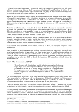 De las polémicas producidas respecto a esta cuestión, puede concluirse que la única deuda cierta es la que el
gobierno mantiene con el Eximport Bank, cuyo monto asciende, en 1955, a 57 millones de dólares, de los
cuales "47 millones corresponden a la negociación realizada por Cereijo en 1950 y 10 millones a un préstamo
recibido por SOMISA, para la planta siderúrgica de San Nicolás"254
.
A pesar de estas rectificaciones, resulta habitual en informes y estadísticas la aparición de una deuda externa,
a fines de 1955, que oscila entre 600 y 750 millones de dólares. En un cuadro publicado por la revista Mili-
tancia figura una deuda externa de 600 millones para 1955, con una llamada que aclara "El IBRD (Banco
Internacional de Reconstrucción y Desarrollo = Banco Mundial) establece una deuda de 147 millones de
dólares, mientras el gobierno peronista, antes del golpe de setiembre de 1955, reconocía solo 99,4
millones)255
.
Asimismo, un informe de Julio Notta, del 15 de marzo de 1960, señala que al liquidarse los convenios
bilaterales "esta resolución 'creó' automáticamente una deuda externa de 500 millones de dólares...Todo el
débito correspondiente al uso de un crédito a pagar en los años subsiguientes se transformó en una deuda
exigible de inmediato" 256 50
. Ambas opiniones refuerzan la idea de que, en setiembre de 1955, la deuda
externa se reducía al saldo que restaba pagarle al Eximport Bank.
Respecto a la experiencia de ese período 1946-55, Jauretche sostiene que fue el único intento de política
económica nacional registrado en nuestra historia. Esa política alcanzó, en sus primeros años, resultados
importantes que hoy son incuestionables -redistribución del ingreso, industrialización, nacionalización de
empresas- entre los cuales figura el rescate de la deuda externa.
En la segunda época (1952-55) varios factores, como se ha dicho, se conjugaron obligando a una
reorientación.
Perón se expresó, en esa última época, en la adopción simultánea de medidas moderadas y avanzadas: entre
las primeras, desaceleración del crecimiento con viraje hacia el agro, no modificación de relaciones de
propiedad, negociación con empresas norteamericanas en materia de petróleo, Ley de Radicaciones
extranjeras (aunque fija un límite de 8% para girar utilidades); entre las segundas: búsqueda del camino lati-
noamericano en la unión con Chile y Brasil, desplazamiento del nacionalismo clerical, intento de
desburocratización.
Ernesto "Che" Guevara escribe, el 24/9/55,
“Te confieso con toda sinceridad que la caída de Perón me amargó profundamente,
no por él, por lo que significa para toda América, pues mal que te pese y a pesar de
la claudicación forzosa de los últimos tiempos, Argentina era el paladín de todos
los que pensamos que el enemigo está en el Norte. Para mí, que viví las amargas
horas de Guatemala (en junio de 1954), aquello (el golpe del 16/9/55) fue un calco
a distancia.”257
Los militares argentinos derrocaron a Perón, al que acusaron de incurrir en un excesivo Gasto Público, pues
Perón almacenaba los productos del país (en almacenes del Gobierno) que adquiría con billetes que se
imprimían al efecto, que el Banco Central de Argentina entregaba al Gobierno en calidad de préstamo,
(acumulado solo una Deuda Pública nominal que, como se sabe, no es necesario pagar).
Como se evidenció más tarde, los militares actuaron obedeciendo órdenes , emanadas de sectores
representantes del poder financiero internacional, seguidamente recordamos la afiliación argentina al FMI.
En el nuevo mundo financiero de la post guerra, la esterlina consiguió mantener la paridad (considerada como
respaldada por dólares) pero sólo hasta las en circulación en ese momento, que de este modo se podían
canjear "libremente" a dólares, a cambio los ingleses se comprometieron a olvidar que la esterlina había sido
moneda de pagos internacionales, de modo que si deseaban divisa debían exportar, para lo que no estaban
254 La Razón, 21/10/59.
255 En revista Militancia, setiembre de 1973.
256 Notta Julio, "El monto actual de la deuda externa", Primer Congreso en defensa de la economía argentina, p. 4.
257 Carta del "Che" a su madre, del 24/9/55, publicada en Guevara Lynch Ernesto, Aquí va un soldado de América, Buenos Aires, Sudamericana-Planeta, 1988.
 