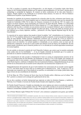 En 1765, se produce el segundo viaje de Bougainville y un año después, el Comodoro inglés John Byron
exploró la isla Trinidad (llamada Saunders por los ingleses) aproximadamente el 23 de Enero y declara que el
archipiélago es propiedad de Inglaterra. Se instaura un tácito condominio de las islas entre franceses e
ingleses. Ningún español se ha establecido en el territorio hasta entonces. En enero de 1766 los británicos
establecieron un puerto, al que llamaron Egmont.
Enterados los españoles de la primera usurpación de su derecho sobre las islas, reclamaron ante Francia, que
reconoció la soberanía de la Corona hispánica tanto en virtud del descubrimiento como por las cláusulas del
Tratado de Tordesillas (1494). Por lo tanto, los franceses evacuaron el 2 de abril de 1767. En cuanto a los
ingleses de Puerto Egmont, fueron desalojados por Francisco de Paula Bucarelli. Debido a su inferioridad
militar ante Inglaterra, España debió devolver Puerto Egmont en 1771, pero dejando a salvo sus derechos de
soberanía sobre las islas y contando con una promesa secreta de evacuación británica5, que se materializó el
22 de mayo de 1774. Estos se retiraron dejando una placa que decía: “Conste ante todas las naciones que la
isla Falkland con su fuerte, depósitos, muelles,... pertenecen a Su Muy Sagrada Majestad Jorge III, Rey de
Gran Bretaña.”.
La mayoría de los autores ingleses han pasado al plural la palabra “isla” extendiéndose así el reclamo a las
dos. En 1777 los españoles destruyeron lo que quedaba de aquella ocupación, sin provocar protesta alguna por
parte de Gran Bretaña. Podría asimismo válidamente sostenerse que el acuerdo de 17716 no resolvió el
conflicto de fondo sino que simplemente mantuvo el status quo a través de la restitución condicionada a una
expresa reserva de derechos. La actitud española es interpretada, en ese contexto, como un mero acto de
satisfacción o reparación, un acto por el cual el status quo anterior al acto de fuerza, fue restablecido. De esta
manera puede considerarse que la situación jurídica no se vio afectada por la actitud negociadora asumida por
la Corona Española.
En este sentido es relevante la opinión de Lord Chancellor Cadmem, que sostuvo que la cuestión continuaba
como estaba antes de las hostilidades “... el rey de España solamente ha declarado que él no puede ser
precluido de su anterior reclamación por ese acto de restitución posesoria...”.
En la interpretación de todo acuerdo es fundamental el tener en cuenta el comportamiento posterior de las
partes. La conducta tanto de Gran Bretaña, que finalmente se retira en 1774 y la de España, que continúa con
su ocupación sobre la isla oriental y, a posteriori destruye los símbolos remanentes de la presencia británica
sobre Puerto Egmont, confirman el abandono físico de la pretensión británica, independientemente de que esta
actitud sea la consecuencia de un acuerdo secreto subyacente a las declaraciones recíprocas de 1771.
Independientemente del argumento de que el retiro británico fue consecuencia de un acuerdo secreto logrado
en 1771, este hecho marca un nuevo hito en el conflicto por la soberanía de las Islas. A partir de 1774, se
interrumpe una ocupación, que si bien distaba de ser pacífica, su continuidad, en el tiempo, podría haber dado
lugar al inicio de una consolidación de titularidad.
El 20 de Mayo de 1790 el Teniente de Navío Juan José de Elizalde arribó a Malvinas con la Corbeta "San
Pío" y pronto se comenzó con la entrega de la gobernación de las islas.
En ese año se produce un hecho internacional que repercute en todos los dominios hispanos, y también en
Malvinas. Es el Tratado o Convenio de Nootka Sound, firmado entre Inglaterra y España.
En Nootka Sound (Vancouver, Canadá) son detenidas dos naves inglesas por entrar en jurisdicción española.
La información llegó a la corte española a fines de 1789 y como había ocurrido en el caso de las Malvinas, los
británicos consideraban ofendido su honor y exigían un desagravio, además de la devolución de las naves.
Era el Primer Ministro inglés William Pitt "el Joven" y dio comienzos a preparativos de guerra, que también
5 Parte de la doctrina que ha estudiado el tema con profundidad ha especulado, sobre la base de referencias históricas concretas, respecto de la existencia de un acuerdo
secreto por el cual Inglaterra prometió a España el retirarse de las islas una vez satisfecha la reparación debida a través de la restitución de Puerto Egmont. Finalmente el 22
de enero de 1771 El Príncipe de Masserano, (Embajador Español ante la Corte de St. James) y Lord Rochford, en representación de la corona británica, firman declaraciones
conjuntas por las que España se compromete a la restitución de la guarnición inglesa, afirmando que la decisión de restituir no debía interpretarse en detrimento del derecho
de soberanía prioritario a favor de España sobre las Islas Malvinas. La declaración británica está formulada como una respuesta a la española. Por ella se toma conocimiento
de la declaración española y se acepta la restitución de Port Egmont como una reparación debida por los daños ocasionados a la Corona Británica.
6 http://www.malvinasonline.com.ar/derech01.php
 