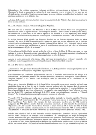 hidrocarburos. Ya existían numerosos informes soviéticos, norteamericanos e ingleses ( “Informe
Shackleton”), donde se auguraba la explotación de esta importante reserva petrolera. Es por esto que un
olvidado enclave colonial volvía a tener relevancia para la corona británica, y se elaboraban las hipótesis para
reafirmar sus intereses en el Atlántico Sur.
A la zaga de la riqueza petrolera, también incide la riqueza ictícola del Atlántico Sur, dada la escasez de la
Pesca en otras latitudes.
III.12.1.h.- Precaria situación política en la Republica Argentina.
Dos días antes de la invasión a las Malvinas, la Plaza de Mayo de Buenos Aires vivió una gigantesca
manifestación contra el régimen militar. Convocada por la poderosa Central General de Trabajadores (CGT),
la demostración se transformó en un acto de repudio a los militares, a su dura represión y mal manejo
económico. La inflación se manejaba sobre los tres dígitos, la deuda externa ascendía a US$ 34 mil millones.
La revista Business Week preveía “un dramático deterioro de las finanzas argentinas dentro de pocas
semanas”. En marzo de 1982 la situación política estaba tan tensa, que muchos apostaron a que la Junta no
sobreviviría los próximos meses. Según el Sunday Times del 10 de abril de 1982, “Argentina logró la unión
nacional (tras apropiarse de las Malvinas) al precio de un aislamiento internacional que coloca al país en una
de las situaciones más difíciles de su historia”.
Si bien el general Galtieri había logrado acallar las críticas y llenar la Plaza de Mayo, pero esta vez para
aclamar su gesta, un documento secreto redactado por los servicios de seguridad argentinos estimaba que la
invasión había sido un grave error y que el país pagaría caro su golpe de fuerza.
Aunque la acción entusiasmó a las masas, estaba claro que las organizaciones políticas y sindicales sólo
establecían un pacto de paz transitorio, durable en la medida del éxito final de la invasión.
III.12.2.- Días previos al conflicto
A mediados de 1981, por medio de una carta semioficial, el Sr. Ridley comunicó a su colega argentino que el
gobierno británico había decidido congelar las negociaciones.
Esto demostraba que “estábamos peligrosamente cerca de la inevitable transformación del diálogo a la
confrontación”. El gobierno británico del Partido Conservador, encabezado ahora por su Primer Ministro,
Margaret Thatcher y su Canciller Lord Carrington, eran ya conscientes de la “inminencia de la
confrontación”.
No era así en Argentina, El Gobierno de la Junta Militar, entretenido en su propia sucesión, no intuía esta
posibilidad, hasta que al final del año la Armada, comenzó a alertar sobre los síntomas. Para la estrategia
británica era indispensable que el rol de agresor fuera ocupado por la Argentina. El objetivo Británico era
buscar la posibilidad de reaccionar militarmente “con todos los recursos de la Royal Navy” tal como lo tenían
previsto desde 1976 y, desligarse de la tutela de la ONU, actuar en propia defensa y construir su “Falkland
Fortress”. Tal fortaleza liquidaría por completo nuestros reclamos de soberanía.
Ya desde 1976 Argentina, por medio de su Armada, habían instalado la Estación científica “Corbeta
Uruguay” en Thule (islas Sandwich). En 1981, la misma Fuerza, tenía previsto la instalación de una nueva
Base Científica en Puerto Leith ( Islas Georgias del Sur) a concretarse en el invierno de 1982 cuando la
delegación de BAS (British Antartic Survey) abandonara Grytviken. A esta maniobra la denominaron
“Operación Alfa”. El Canciller Nicanor Costa Méndez, se enteró recién el 15 de marzo de 1982 de dicha
operación y se mostró contrario a su realización por este motivo la Junta Militar del PRN la suspendió hasta
que el Ministro de Relaciones Exteriores estableciera que la situación diplomática permitiera llevarla a cabo.
Por otro lado, sin estar al tanto de estas maniobras oficiales, el empresario Constantino Davidoff, -quién había
visitado Puerto Leith ( Isla San Pedro) el 20 de diciembre de 1981 como pasajero del Buque de Transporte
Navales Almirante Irizar, para inspeccionar unas instalaciones balleneras abandonadas que había adquirido ,
tras habérsele negado la Embajada británica de Buenos Aires, viajar con un transporte a las islas - arribaba el
19 de marzo de 1982, en un segundo viaje a bordo del ARA Bahía Buen Suceso con 41 técnicos y obreros
civiles, nuevamente a Pto. Leith, donde se encontraban dichas instalaciones. Lo que no sabía la Argentina era
 