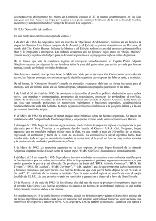 desobedecieron abiertamente los planes de Lombardo cuando el 23 de marzo desembarcaron en las islas
Georgias del Sur. Astiz y su tropa provocaron a los pocos marinos británicos de la isla colocando bombas
cazabobos y autodenominándose “Grupo de Invasión Los Lagartos”.
III.12.3.- Desarrollo del conflicto.
En este punto realizaremos una apretada síntesis :
2 de abril de 1982- La Argentina pone en marcha la “Operación Azul-Rosario”, llamada así en honor a la
virgen del Rosario. Una Fuerza conjunta de la Armada y el Ejército argentino desembarcan en Malvinas, al
mando del Clte. Carlos Busser. Infantes de Marina y del Ejército rodean la casa del entonces gobernador Rex
Hunt y lo emplazan a entregarse. Las órdenes argentinas era no producir bajas entre los “Royal Marines”
(marina real) y la población kelper, para no brindar argumentos a la propaganda inglesa contra Argentina.
De tal forma, que ante la resistencia inglesa de entregarse inmediatamente, el Capitán Pedro Edgardo
Giacchino avanza con algunos de sus hombres sobre la casa del gobernador que estaba cercada por fuerzas
propias, siendo acribillado por balas británicas.
Giacchino se convierte en el primer héroe de Malvinas caído por su recuperación. Como consecuencia de esta
acción, las fuerzas enemigas se convencen que la decisión argentina de recuperar las Islas es seria, y se rinden.
De tal forma, la “Operación Rosario” cumple su cometido: recuperar Malvinas en forma incruenta para el
enemigo, con un mínimo costo en las fuerzas propias, y dejando una pequeña guarnición en las Islas.
3 de Abril al 30 de Abril de 1982- Se comienza a desarrollar el conflicto político diplomático entre ambos
países, con marchas y contramarchas, propuestas de negociación, amenazas de profundizar el conflicto,
intento de mediaciones mientras, la flota británica continúa atravesando el Océano Atlántico. Entre tanto, en
las Islas van tomando posiciones los numerosos regimientos y batallones argentinos, distribuyéndose
fundamentalmente en la Isla Soledad. La tropa argentina comienza a habituarse a la geografía isleña y a la casi
permanente hostilidad kelper.
1º de Mayo de 1982- Se produce el primer ataque aéreo británico sobre las fuerzas argentinas. Se atacan las
instalaciones del Aeropuerto de Puerto Argentino y un pequeño terreno usado como aeródromo en Darwin.
2 de mayo de 1982- luego de intensas negociaciones, donde faltaba la respuesta inglesa a la propuesta de paz
efectuada por el Perú, Thatcher y su gabinete deciden hundir al Crucero A.R.A. Gral. Belgrano, buque
argentino que no entrañaba peligro militar para la flota, ya que estaba a más de 300 millas de la misma,
regresando al continente y fuera de la zona de exclusión. La contraofensiva naval argentina había dado
marcha atrás, toda vez que se consideraba inviable la misma ante el desnivel de fuerzas entre ambas armadas
y la inminencia de resultados pacíficos del conflicto.
3 de Mayo de 1982- La respuesta argentina no se hizo esperar. Aviones Super-Etendard de la Armada
Argentina disparan misiles Exocet sobre el buque inglés “HMS. Sheffield”, hundiéndolo inmediatamente.
4 de Mayo al 31 de mayo de 1982- Se producen intensos combates aeronavales, con resultados terribles para
la flota británica, por sus daños incalculables. Ello es lo que permite al gobierno argentino convencerse de que
estaba ganando la guerra y así afirmarlo. Se producen las bajas del “HMS. Atlantic Conveyor”, “HMS. Sir
Tristam”, “HMS. Sir Galahad”, “HMS. Coventry”, ” HMS. Ardent”, etc., lo que representa daños económicos
y humanos inmensos, que convencen a las fuerzas británicas que esta guerra había dejado de ser “a walk in
the park”. El resultado de la misma es incierto. Pero la superioridad inglesa se manifiesta con el apoyo
decidido de EE.UU. , lo que permite revertir los resultados y garantizar el desnivel a favor de Gran Bretaña.
24 de Mayo al 14 de junio de 1982- En los últimos días del mes de mayo se produce el desembarco inglés en
el estrecho San Carlos. Las fuerzas argentinas no atacan a las fuerzas de desembarco inglesas, lo que podría
haber causado enormes daños a las mismas.
Se suceden hasta el 14 de junio intensos combates, donde los británicos aprovechan el dispositivo estático de
las tropas argentinas, atacando cada posición nacional con enorme superioridad numérica, aprovechando sus
numerosos helicópteros y artillería móvil. A lo largo de 92 km. de terreno de montaña - distancia que separa a
 