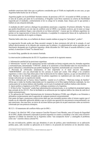 mediador americano dejó claro que su gobierno consideraba que el TIAR era inaplicable en este caso, ya que
Argentina había hecho uso de la fuerza.
Argentina jugaba con la posibilidad -bastante remota- de presionar a EE.UU. invocando la URSS; en tanto, en
el seno de la junta, por parte de la aeronáutica, el brigadier Lami Dozo mantenía un criterio de flexibilidad
requerida por el mediador, contrariamente al de su colega de la armada, Isaac Anaya; por lo que ponían a
Galtieri en una situación delicada.
A mediados de abril vuelven a dialogar los presidentes americano y argentino. El primero afirmaba: "la única
que podría beneficiarse con este tipo de conflicto sería la URSS y sus aliados esclavos, por lo tanto yo tengo
esperanza que podamos llegar a una solución en un futuro próximo". A pesar que los militares argentinos no
ponían en las negociaciones el tema de la soberanía, sí aceptaban la cooperación futura de la explotación de
los recursos naturales de la región en disputa.
Thatcher había sido clara, no se hablaría de dinero cuando estaban en juego los "principios" ¿cuáles? .
La negociación llevada acabo por Haig encontró siempre la dura resistencia del jefe de la armada, el cual
influyó decisivamente en la cláusula que sostenía que la jefatura y la administración serían ejercidas por un
funcionario designado por el gobierno argentino, desde diciembre de 1983 hasta el acuerdo definitivo; a esta
actitud, el americano la llamó "la cláusula loca".
La misión Haig, quedaba de esta manera frustrada.
La intervención (colaboración) de EE.UU la podemos resumir de la siguiente manera:
1- Información satelital de las posiciones argentinas.
2- Información “secreta” de las operaciones navales realizadas en forma conjunta entre las Armadas argentina
y norteamericana, denominadas “UNITAS”, donde se le suministró a Gran Bretaña todos los movimientos en
guerra submarina y antisubmarina que podría desplegar la Argentina, neutralizando así a nuestra flota.
3- Provisión de sofisticados armamentos, el más importante es el misil aire-aire denominado
“SIDEWINDER”, con una efectividad de tiro cercana al ciento por ciento. Ello obligó a los aviadores
argentinos a volar a muy baja altura para evitar la detección de los radares ingleses, ya que ser descubierto era
letal. Muchas de las bombas arrojadas por los pilotos argentinos no explotaron por esta razón, al no tener
tiempo suficiente por su espoleta de retardo.
Un libro elaborado por la Fuerza Aérea Española - neutral en el conflicto - “Malvinas testigo de batallas”
afirma que si todas las bombas depositadas por los argentinos en la flota inglesa hubieran explotado, las tres
cuartas parte de la misma hubiera sido hundida, con lo cual el resultado del conflicto hubiera sido distinto.
4- Apoyo político a Inglaterra en la ONU y embargo económico a la Argentina.
5- Si bien la Isla “Ascensión” estaba bajo administración norteamericana, es en realidad de propiedad inglesa
bajo arriendo de los EE.UU. Pero la facilidad en su utilización por los ingleses habla a las claras de cuál era el
aliado norteamericano.
6- No aplicación del Tratado Interamericano de Asistencia Recíproca (TIAR), que obligaba a sus firmantes a
defenderse recíprocamente ante la agresión de cualquier potencia extracontinental.
Este punto da lugar a numerosas controversias dado que una razonable postura sobre el mismo sugiere que el
tratado era de imposible aplicación debido a que no existió una agresión de una potencia extracontinental a un
país americano, sino mas bien, un inicio de acciones bélicas por parte de un país americano sobre un territorio
colonizado por una potencia extranjera.
III.12.5.- El tratamiento del conflicto bélico por la ONU.-
El mismo 3 de Abril de 1982, el por entonces Canciller Nicanor Costa Mendez, ante el Consejo de Seguridad
de la ONU, dejaba claramente expresada la postura argentina en cuanto a considerar a las islas como territorio
argentino al señalar los derechos de la Argentina contra “una usurpación ilícita” y catalogaba el problema
como una “ cuestión clásica colonial”82.
De esta reivindicación, palabra esta que abandona el cariz de poética, para transformarse en su aplicación
jurídica pura, cabe recordar su aplicación en lo relativo a la posesión de territorios en los derechos reales,
82 Costa Mendez Nicanor, Malvinas Esta es la historia , Editorial Sudamericana, página 199.
 