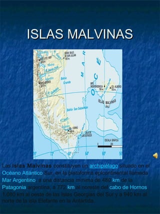 ISLAS MALVINASISLAS MALVINAS
Las Islas Malvinas constituyen un archipiélago situado en el
Océano Atlántico Sur, en la plataforma epicontinental llamada
Mar Argentino, a una distancia mínima de 480 km de la
Patagonia argentina, a 772 km al noreste del cabo de Hornos,
1.080 km al oeste de las Islas Georgias del Sur y a 940 km al
norte de la isla Elefante en la Antártida.
 