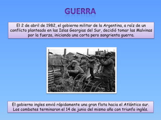 El 2 de abril de 1982, el gobierno militar de la Argentina, a raíz de un
conflicto planteado en las Islas Georgias del Sur, decidió tomar las Malvinas
          por la fuerza, iniciando una corta pero sangrienta guerra.




 El gobierno ingles envió rápidamente una gran flota hacia el Atlántico sur.
 Los combates terminaron el 14 de junio del mismo año con triunfo inglés.
 