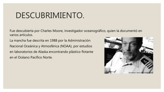 DESCUBRIMIENTO.
Fue descubierta por Charles Moore, investigador oceanográfico, quien la documentó en
varios artículos.
La ...