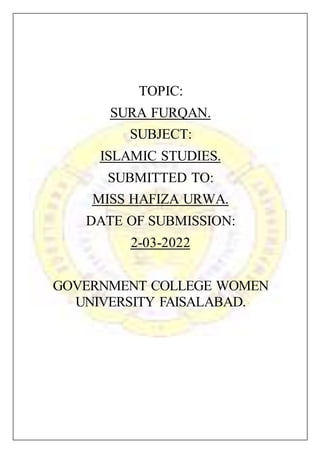 TOPIC:
SURA FURQAN.
SUBJECT:
ISLAMIC STUDIES.
SUBMITTED TO:
MISS HAFIZA URWA.
DATE OF SUBMISSION:
2022
-
03
-
2
GOVERNMENT COLLEGE WOMEN
UNIVERSITY FAISALABAD.
 