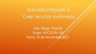 Actividad integrado 6.
Crear recursos multimedia
Islas Vargas Yolanda
Grupo: M1C3G36-145
Fecha: 10 de Noviembre 2021.
 