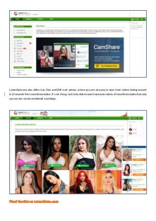 LatamDate.com also offers Live Chat and EMF mail service, where you can also pay to view short videos lasting around
8-15 ...