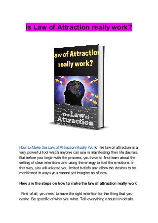 Is Law of Attraction really work?
How to Make the Law of Attraction Really Wor​k The law of attraction is a
very powerful tool which anyone can use in manifesting their life desires.
But before you begin with the process, you have to first learn about the
setting of clear intentions and using the energy to fuel the emotions. In
that way, you will release you limited beliefs and allow the desires to be
manifested in ways you cannot yet imagine as of now.
Here are the steps on how to make the law of attraction really wo​rk:
· First of all, you need to have the right intention for the thing that you
desire. Be specific of what you what. Tell everything about it in details.
 