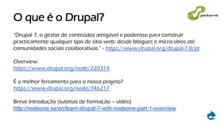 O que é o Drupal?
“Drupal 7, o gestor de conteúdos amigável e poderoso para construir
practicamente qualquer tipo de sítio web: desde blogues e micro-sítios até
comunidades sociais colaborativas.” - https://www.drupal.org/drupal-7.0/pt
Overview:
https://www.drupal.org/node/220314
É a melhor ferramenta para o nosso projeto?
https://www.drupal.org/node/346217
Breve Introdução (tutorias de formação – vídeo)
http://nodeone.se/en/learn-drupal-7-with-nodeone-part-1-overview
 