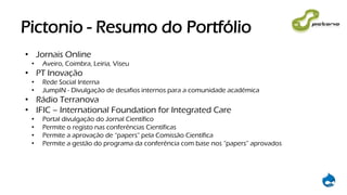 Pictonio - Resumo do Portfólio
• Jornais Online
• Aveiro, Coimbra, Leiria, Viseu
• PT Inovação
• Rede Social Interna
• JumpIN - Divulgação de desafios internos para a comunidade académica
• Rádio Terranova
• IFIC – International Foundation for Integrated Care
• Portal divulgação do Jornal Científico
• Permite o registo nas conferências Científicas
• Permite a aprovação de “papers” pela Comissão Científica
• Permite a gestão do programa da conferência com base nos “papers” aprovados
 