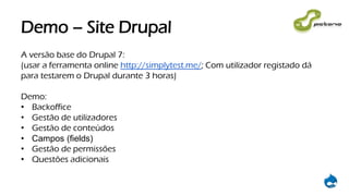 Demo – Site Drupal
A versão base do Drupal 7:
(usar a ferramenta online http://simplytest.me/; Com utilizador registado dá
para testarem o Drupal durante 3 horas)
Demo:
• Backoffice
• Gestão de utilizadores
• Gestão de conteúdos
• Campos (fields)
• Gestão de permissões
• Questões adicionais
 