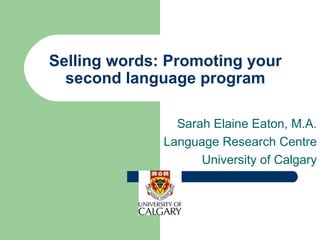 Selling words: Promoting your second language program Sarah Elaine Eaton, M.A. Language Research Centre University of Calgary 
