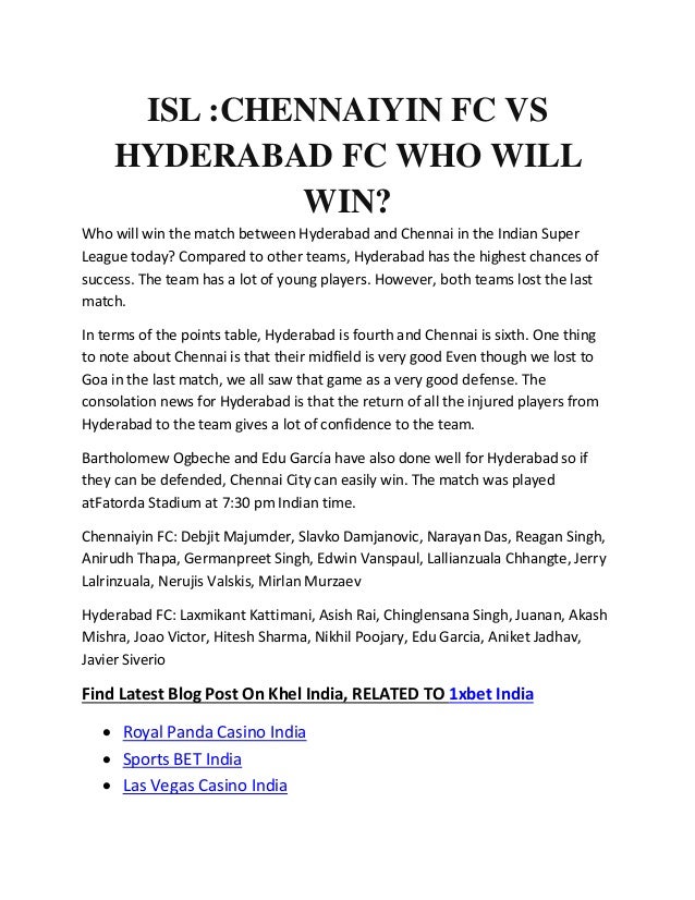 ISL :CHENNAIYIN FC VS
HYDERABAD FC WHO WILL
WIN?
Who will win the match between Hyderabad and Chennai in the Indian Super
League today? Compared to other teams, Hyderabad has the highest chances of
success. The team has a lot of young players. However, both teams lost the last
match.
In terms of the points table, Hyderabad is fourth and Chennai is sixth. One thing
to note about Chennai is that their midfield is very good Even though we lost to
Goa in the last match, we all saw that game as a very good defense. The
consolation news for Hyderabad is that the return of all the injured players from
Hyderabad to the team gives a lot of confidence to the team.
Bartholomew Ogbeche and Edu García have also done well for Hyderabad so if
they can be defended, Chennai City can easily win. The match was played
atFatorda Stadium at 7:30 pm Indian time.
Chennaiyin FC: Debjit Majumder, Slavko Damjanovic, Narayan Das, Reagan Singh,
Anirudh Thapa, Germanpreet Singh, Edwin Vanspaul, Lallianzuala Chhangte, Jerry
Lalrinzuala, Nerujis Valskis, Mirlan Murzaev
Hyderabad FC: Laxmikant Kattimani, Asish Rai, Chinglensana Singh, Juanan, Akash
Mishra, Joao Victor, Hitesh Sharma, Nikhil Poojary, Edu Garcia, Aniket Jadhav,
Javier Siverio
Find Latest Blog Post On Khel India, RELATED TO 1xbet India
 Royal Panda Casino India
 Sports BET India
 Las Vegas Casino India
 