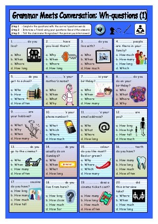 Step 1 : Complete the questions with the correct question words.
Step 2 : Interview a friend using your questions. Record the answers.
Step 3 : Tell the class some things about the person you interviewed.


1. ……………… do you              2. ……………… have                3. ……………… do you       4. ……………… people
live?                         you lived there?              live with?             are there in your
                                                                                   family?
a. Who                        a. Why                        a. Who                 a. How much
b. When                       b. When                       b. When                b. How many
c. Where                      c. Where                      c. Where               c. How long
d. How long                   d. How long                   d. How much            d. Which

5. ……………… do you              6. ……………… ‘s your             7. ……………… is your      8. ……………… do you
get to school?                mother’s name?                birthday?              do on your
                                                                                   birthday?
a. Who                        a. Who                        a. Who                 a. Who
b. How                        b. When                       b. When                b. What
c. Where                      c. What                       c. Where               c. Where
d. How often                  d. Why                        d. How many            d. Why

9. ……………… are                 10. ……………… ‘s your             11. ……………… ‘s your    12. ……………… are
your hobbies?                 phone number?                  email address?        you?

a. What                       a. What                        a. Who                a. How long
b. Why                        b. Which                       b. What               b. How high
c. When                       c. Where                       c. Where              c. How tall
d. How many                   d. How much                    d. How long           d. How much

13. ……………… do you             14. ……………… do you              15. ……………… colour     16. ……………… teeth
go to the cinema?             usually do on                  do you like most?     do you have?
                              Sundays?                       Red or green?
a. Who                        a. Who                         a. Why                a. How many
b. When                       b. When                        b. Where              b. How long
c. How many                   c. What                        c. Which              c. How much
d. How often                  d. How long                    d. How many           d. How often

17. ……………… cousins            18. ……………… do you              19. ……………… does a     20. ……………… did
do you have?                  live from here?                cinema ticket cost?   this interview
a. How long                                                                        take?
b. How many                   a. How long                    a. How many           a. Where
c. How much                   b. How close                   b. How long           b. When
d. How tall                   c. How much                    c. How much           c. How much
                              d. How far                     d. How often          d. How long
 