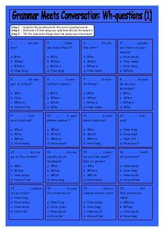 Step 1 : Complete the questions with the correct question words.
Step 2 : Interview a friend using your questions. Record the answers.
Step 3 : Tell the class some things about the person you interviewed.


1. ……………… do you              2. ……………… have                3. ……………… do you       4. ……………… people
live?                         you lived there?              live with?             are there in your
                                                                                   family?
a. Who                        a. Why                        a. Who                 a. How much
b. When                       b. When                       b. When                b. How many
c. Where                      c. Where                      c. Where               c. How long
d. How long                   d. How long                   d. How much            d. Which

5. ……………… do you              6. ……………… ‘s your             7. ……………… is your      8. ……………… do you
get to school?                mother’s name?                birthday?              do on your
                                                                                   birthday?
a. Who                        a. Who                        a. Who                 a. Who
b. How                        b. When                       b. When                b. What
c. Where                      c. What                       c. Where               c. Where
d. How often                  d. Why                        d. How many            d. Why

9. ……………… are                 10. ……………… ‘s your             11. ……………… ‘s your    12. ……………… are
your hobbies?                 phone number?                  email address?        you?

a. What                       a. What                        a. Who                a. How long
b. Why                        b. Which                       b. What               b. How high
c. When                       c. Where                       c. Where              c. How tall
d. How many                   d. How much                    d. How long           d. How much

13. ……………… do you             14. ……………… do you              15. ……………… colour     16. ……………… teeth
go to the cinema?             usually do on                  do you like most?     do you have?
                              Sundays?                       Red or green?
a. Who                        a. Who                         a. Why                a. How many
b. When                       b. When                        b. Where              b. How long
c. How many                   c. What                        c. Which              c. How much
d. How often                  d. How long                    d. How many           d. How often

17. ……………… cousins            18. ……………… do you              19. ……………… does a     20. ……………… did
do you have?                  live from here?                cinema ticket cost?   this interview
a. How long                                                                        take?
b. How many                   a. How long                    a. How many           a. Where
c. How much                   b. How close                   b. How long           b. When
d. How tall                   c. How much                    c. How much           c. How much
                              d. How far                     d. How often          d. How long
 