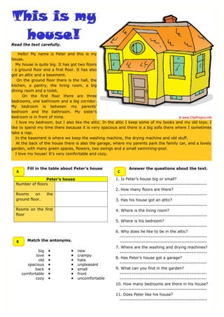 Read the text carefully.

     Hello! My name is Peter and this is my
house.
   My house is quite big. It has got two floors
- a ground floor and a first floor. It has also
got an attic and a basement.
    On the ground floor there is the hall, the
kitchen, a pantry, the living room, a big
dining room and a toilet.
       On the first floor there are three
bedrooms, one bathroom and a big corridor.
My bedroom is between my parents’
bedroom and the bathroom. My sister’s
bedroom is in front of mine.
   I love my bedroom, but I also like the attic. In the attic I keep some of my books and my old toys. I
like to spend my time there because it is very spacious and there is a big sofa there where I sometimes
take a nap.
   In the basement is where we keep the washing machine, the drying machine and old stuff.
   At the back of the house there is also the garage, where my parents park the family car, and a lovely
garden, with many green spaces, flowers, two swings and a small swimming-pool.
   I love my house! It’s very comfortable and cozy.


        Fill in the table about Peter’s house                Answer the questions about the text.
  A                                                    C
                 Peter’s house                        1. Is Peter’s house big or small?
  Number of floors                                      ---------------------------------------------------
                                                      2. How many floors are there?
  Rooms     on      the                                 ---------------------------------------------------
  ground floor.                                       3. Has his house got an attic?
                                                        ---------------------------------------------------
  Rooms on the first                                  4. Where is the living room?
  floor                                                 ---------------------------------------------------
                                                      5. Where is his bedroom?
                                                        ---------------------------------------------------
                                                      6. Why does he like to be in the attic?
                                                        ---------------------------------------------------
  B     Match the antonyms.                             ---------------------------------------------------
                                                      7. Where are the washing and drying machines?
              big   ●          ●   new                  ---------------------------------------------------
             love   ●          ●   crampy
                                                      8. Has Peter’s house got a garage?
              old   ●          ●   hate
         spacious   ●          ●   unpleasant           ---------------------------------------------------
            back    ●          ●   small              9. What can you find in the garden?
      comfortable   ●          ●   front                ---------------------------------------------------
             cozy   ●          ●   uncomfortable        ---------------------------------------------------
                                                      10. How many bedrooms are there in his house?
                                                        ---------------------------------------------------
                                                      11. Does Peter like his house?
                                                        ---------------------------------------------------
 