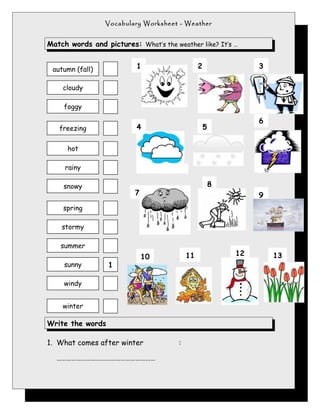 Vocabulary Worksheet - Weather


Match words and pictures: What’s the weather like? It’s …


 autumn (fall)            1                     2                3

    cloudy

     foggy

                                                                 6
   freezing               4                         5

      hot

     rainy

    snowy                                               8
                          7                                      9
    spring

    stormy

    summer
                              10           11               12       13
     sunny        1

     windy


    winter

Write the words

1. What comes after winter             :

  ……………………………………………………
 
