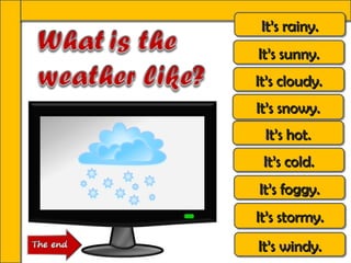 It’s rainy.
 It’s rainy.
It’s sunny.
It’s sunny.
It’s cloudy.
It’s cloudy.
It’s snowy.
It’s snowy.
 It’s hot.
 It’s hot.
 It’s cold.
 It’s cold.
It’s foggy.
It’s foggy.
It’s stormy.
It’s stormy.
It’s windy.
It’s windy.
 
