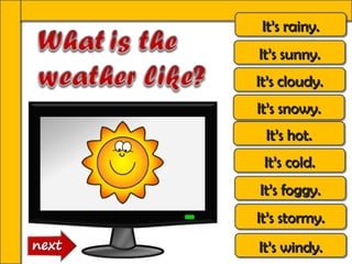 It’s rainy.
 It’s rainy.
It’s sunny.
It’s sunny.
It’s cloudy.
It’s cloudy.
It’s snowy.
It’s snowy.
 It’s hot.
 It’s hot.
 It’s cold.
 It’s cold.
It’s foggy.
It’s foggy.
It’s stormy.
It’s stormy.
It’s windy.
It’s windy.
 